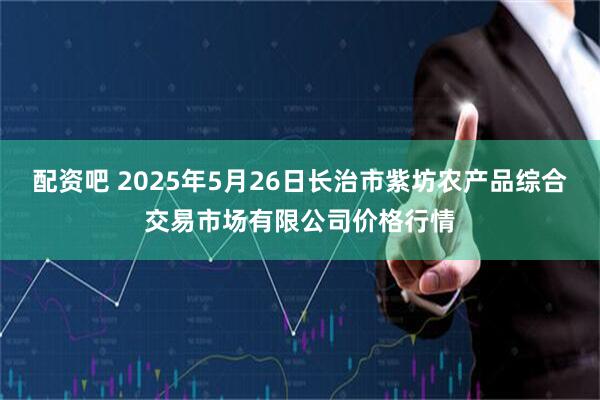 配资吧 2025年5月26日长治市紫坊农产品综合交易市场有限公司价格行情