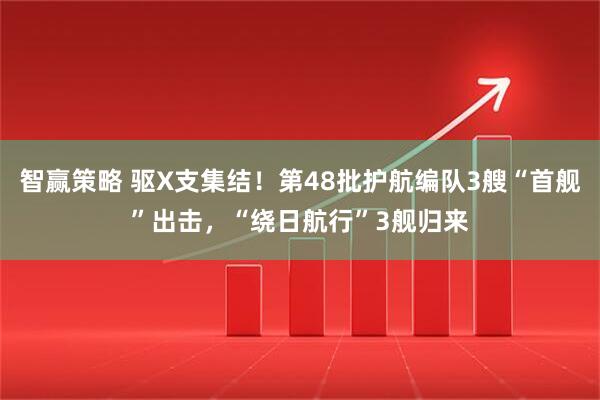 智赢策略 驱X支集结！第48批护航编队3艘“首舰”出击，“绕日航行”3舰归来
