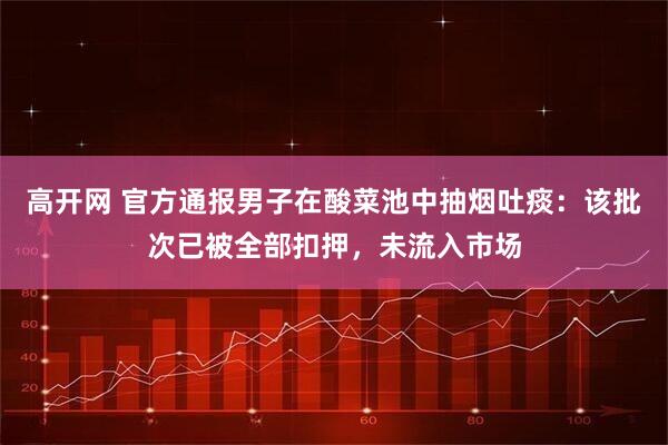 高开网 官方通报男子在酸菜池中抽烟吐痰：该批次已被全部扣押，未流入市场