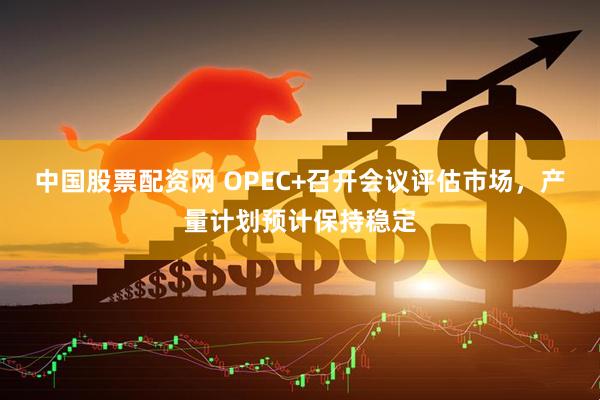 中国股票配资网 OPEC+召开会议评估市场，产量计划预计保持稳定