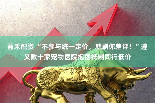 盈禾配资 “不参与统一定价，就刷你差评！”遵义数十家宠物医院抱团抵制同行低价