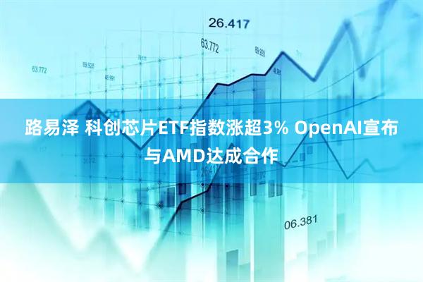 路易泽 科创芯片ETF指数涨超3% OpenAI宣布与AMD达成合作